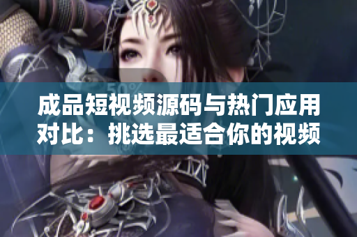 成品短视频源码与热门应用对比：挑选最适合你的视频制作利器