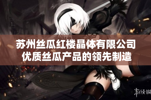 苏州丝瓜红楼晶体有限公司 优质丝瓜产品的领先制造商