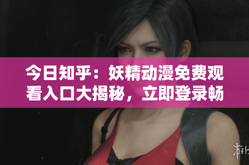 今日知乎：妖精动漫免费观看入口大揭秘，立即登录畅享精彩内容