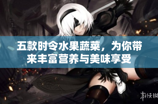 五款时令水果蔬菜，为你带来丰富营养与美味享受