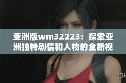亚洲版wm32223：探索亚洲独特剧情和人物的全新视频游戏体验