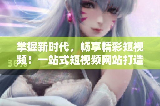 掌握新时代，畅享精彩短视频！一站式短视频网站打造专属乐趣！