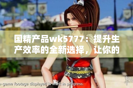国精产品wk5777：提升生产效率的全新选择，让你的业务更上一层楼