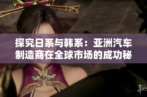 探究日系与韩系：亚洲汽车制造商在全球市场的成功秘诀与挑战