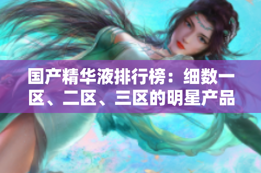 国产精华液排行榜：细数一区、二区、三区的明星产品