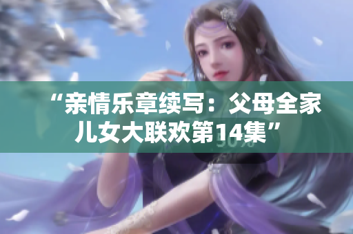 “亲情乐章续写：父母全家儿女大联欢第14集”