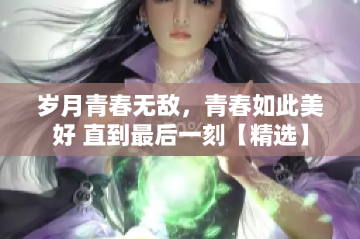 岁月青春无敌，青春如此美好 直到最后一刻【精选】