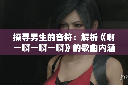 探寻男生的音符：解析《啊一啊一啊一啊》的歌曲内涵