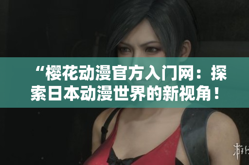 “樱花动漫官方入门网：探索日本动漫世界的新视角！”