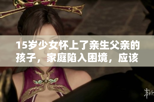 15岁少女怀上了亲生父亲的孩子，家庭陷入困境，应该怎么处理？