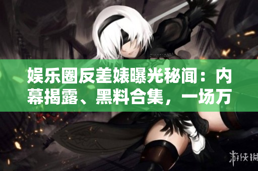 娱乐圈反差婊曝光秘闻：内幕揭露、黑料合集，一场万里长征的真相揭示