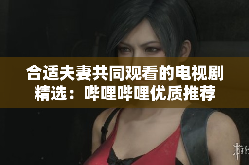 合适夫妻共同观看的电视剧精选：哔哩哔哩优质推荐