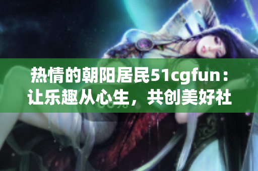 热情的朝阳居民51cgfun：让乐趣从心生，共创美好社区