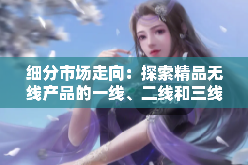 细分市场走向：探索精品无线产品的一线、二线和三线市场趋势