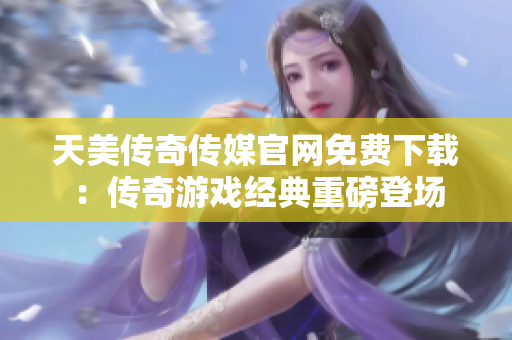 天美传奇传媒官网免费下载：传奇游戏经典重磅登场