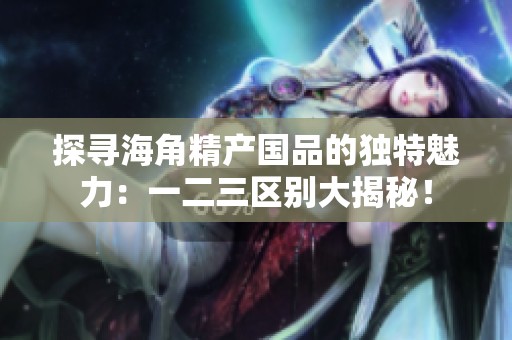 探寻海角精产国品的独特魅力：一二三区别大揭秘！