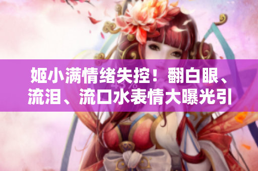 姬小满情绪失控！翻白眼、流泪、流口水表情大曝光引发热议