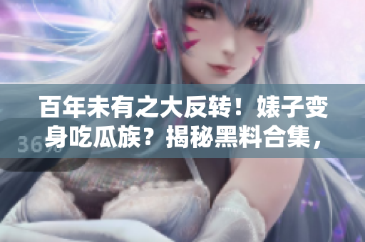 百年未有之大反转！婊子变身吃瓜族？揭秘黑料合集，万里长征真相曝光！