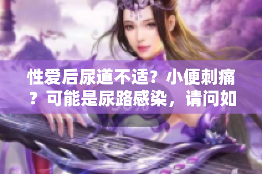 性爱后尿道不适？小便刺痛？可能是尿路感染，请问如何处理？