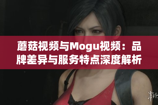 蘑菇视频与Mogu视频：品牌差异与服务特点深度解析