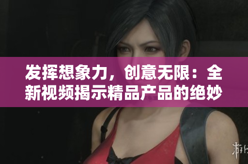 发挥想象力，创意无限：全新视频揭示精品产品的绝妙之处