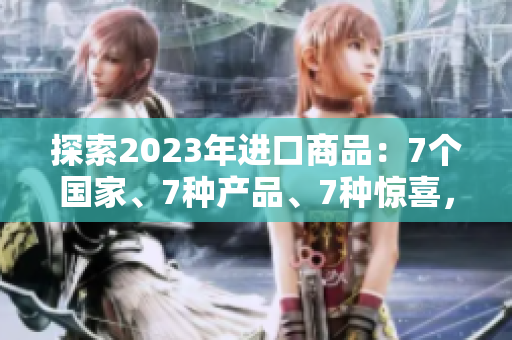 探索2023年进口商品：7个国家、7种产品、7种惊喜，你想了解哪个？