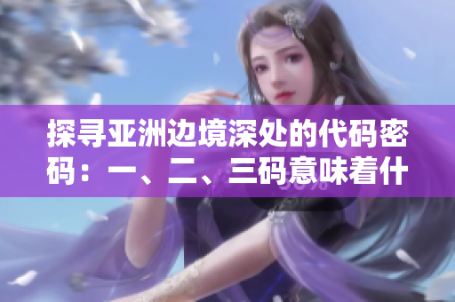 探寻亚洲边境深处的代码密码：一、二、三码意味着什么？