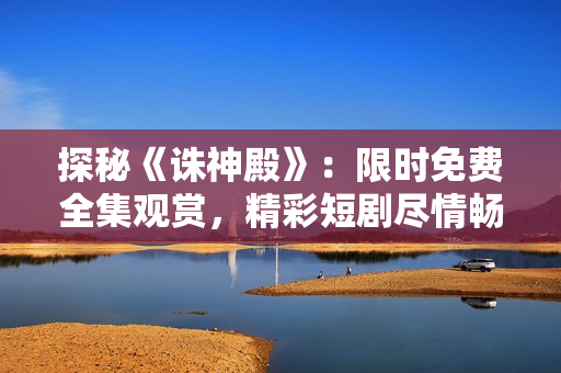 探秘《诛神殿》：限时免费全集观赏，精彩短剧尽情畅享