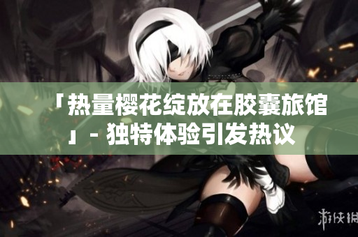 「热量樱花绽放在胶囊旅馆」- 独特体验引发热议