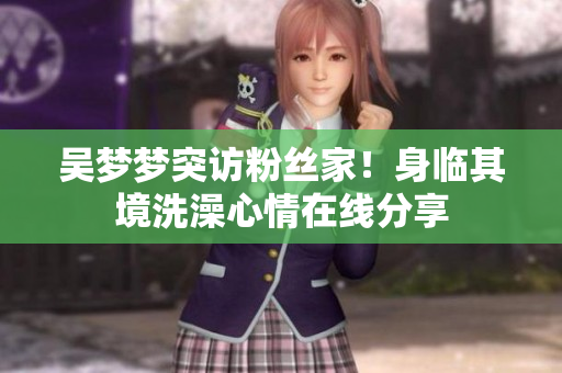 吴梦梦突访粉丝家！身临其境洗澡心情在线分享