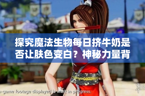 探究魔法生物每日挤牛奶是否让肤色变白？神秘力量背后隐藏着什么？