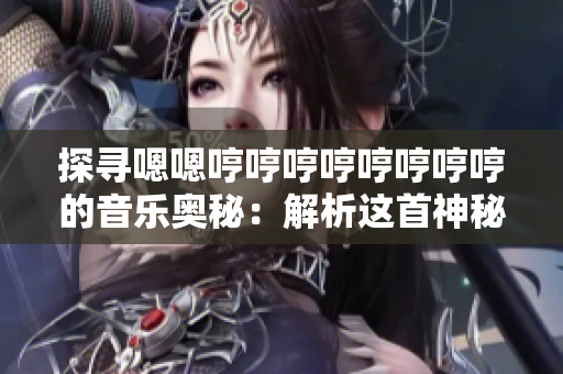 探寻嗯嗯哼哼哼哼哼哼哼哼的音乐奥秘：解析这首神秘曲目的来历、创作灵感与意义