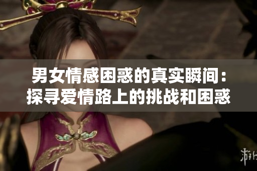 男女情感困惑的真实瞬间：探寻爱情路上的挑战和困惑