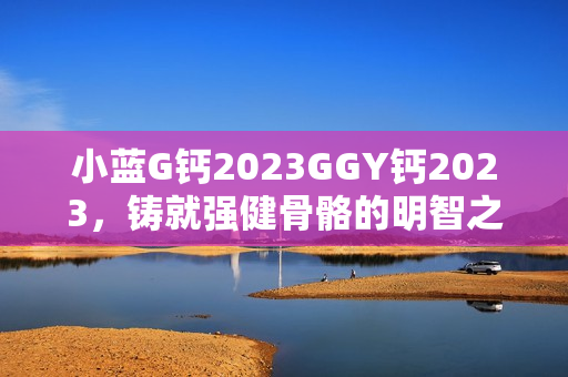 小蓝G钙2023GGY钙2023，铸就强健骨骼的明智之选