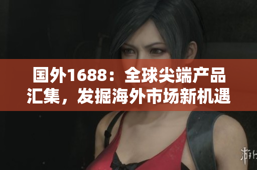 国外1688：全球尖端产品汇集，发掘海外市场新机遇