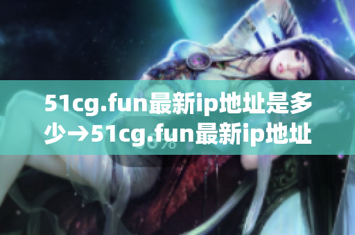 51cg.fun最新ip地址是多少→51cg.fun最新ip地址信息及更新