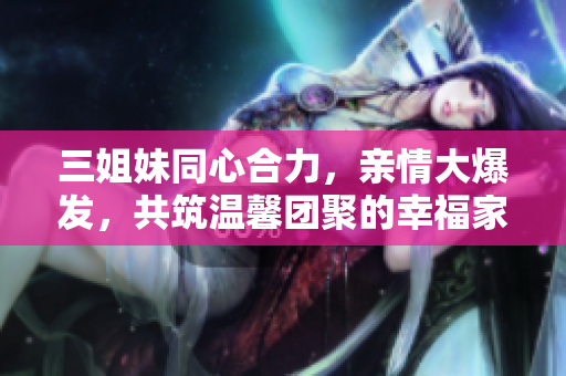 三姐妹同心合力，亲情大爆发，共筑温馨团聚的幸福家园
