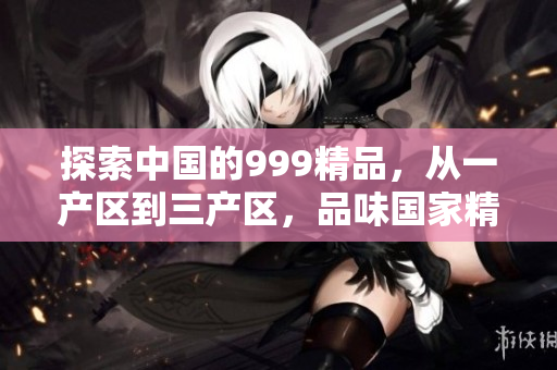 探索中国的999精品，从一产区到三产区，品味国家精华