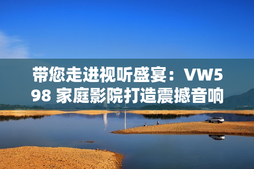 带您走进视听盛宴：VW598 家庭影院打造震撼音响与沉浸式视觉体验