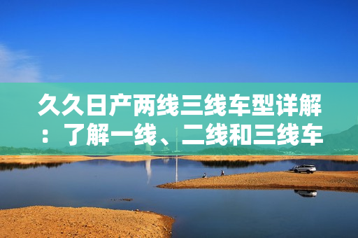久久日产两线三线车型详解：了解一线、二线和三线车型的特点