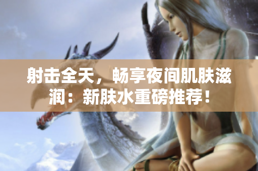 射击全天，畅享夜间肌肤滋润：新肤水重磅推荐！
