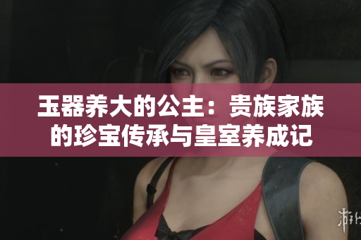 玉器养大的公主：贵族家族的珍宝传承与皇室养成记