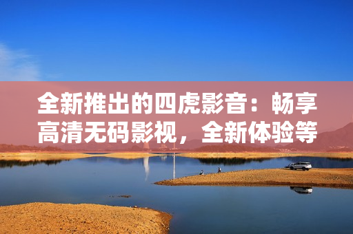 全新推出的四虎影音：畅享高清无码影视，全新体验等你来！