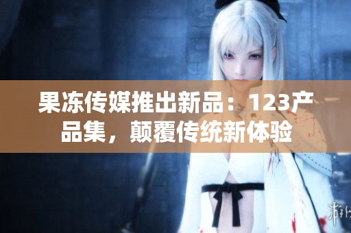 果冻传媒推出新品：123产品集，颠覆传统新体验