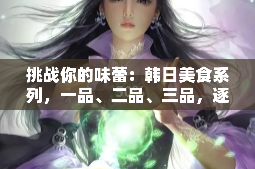 挑战你的味蕾：韩日美食系列，一品、二品、三品，逐一解读