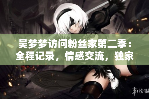 吴梦梦访问粉丝家第二季：全程记录，情感交流，独家在线观看！