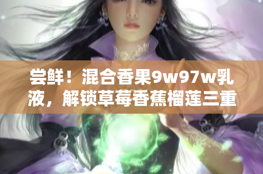 尝鲜！混合香果9w97w乳液，解锁草莓香蕉榴莲三重滋润