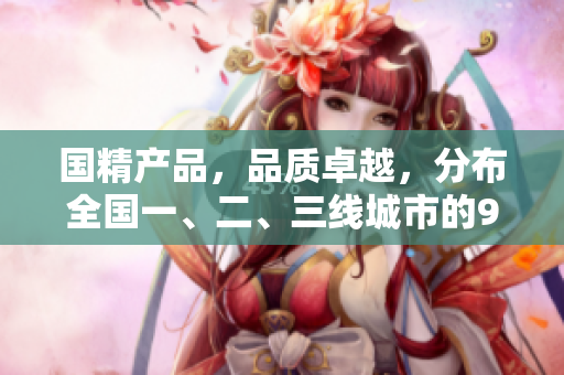 国精产品，品质卓越，分布全国一、二、三线城市的999品牌
