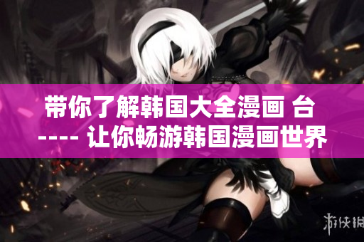 带你了解韩国大全漫画 台 ---- 让你畅游韩国漫画世界