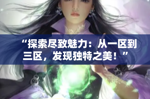 “探索尽致魅力：从一区到三区，发现独特之美！”